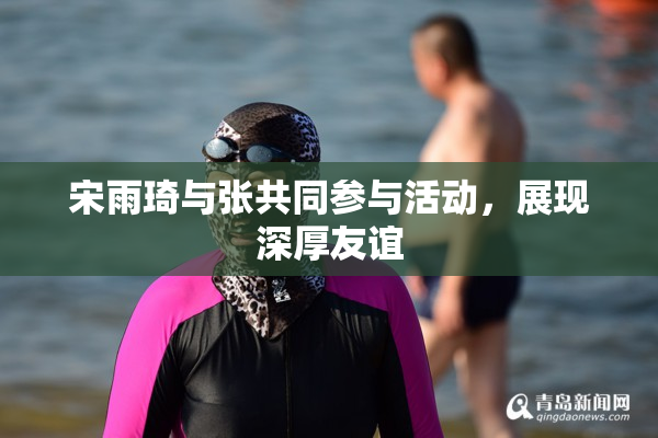 宋雨琦与张共同参与活动，展现深厚友谊