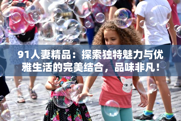 91人妻精品：探索独特魅力与优雅生活的完美结合，品味非凡！