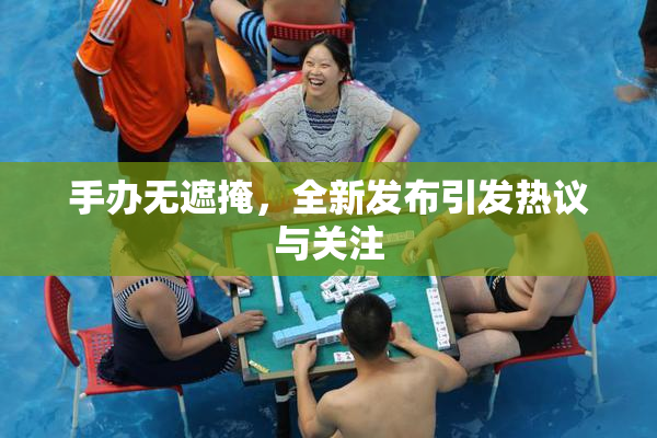 手办无遮掩，全新发布引发热议与关注