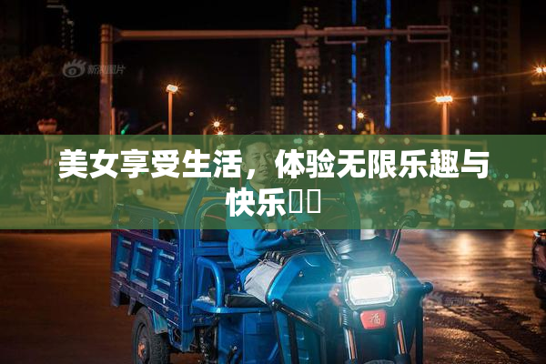 美女享受生活，体验无限乐趣与快乐❌‌