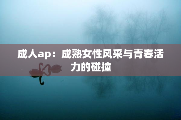 成人ap：成熟女性风采与青春活力的碰撞