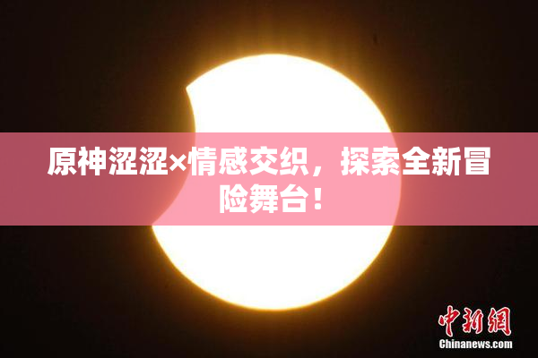 原神涩涩×情感交织，探索全新冒险舞台！