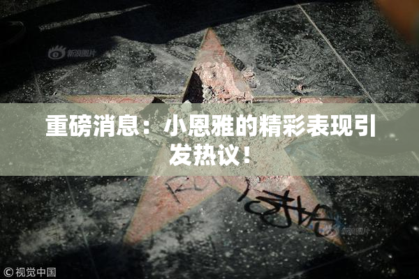 重磅消息：小恩雅的精彩表现引发热议！