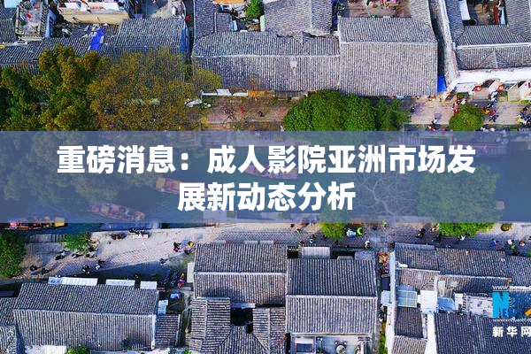 重磅消息：成人影院亚洲市场发展新动态分析