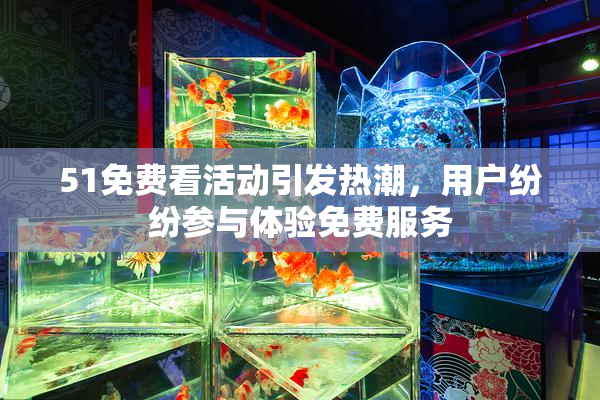 51免费看活动引发热潮，用户纷纷参与体验免费服务