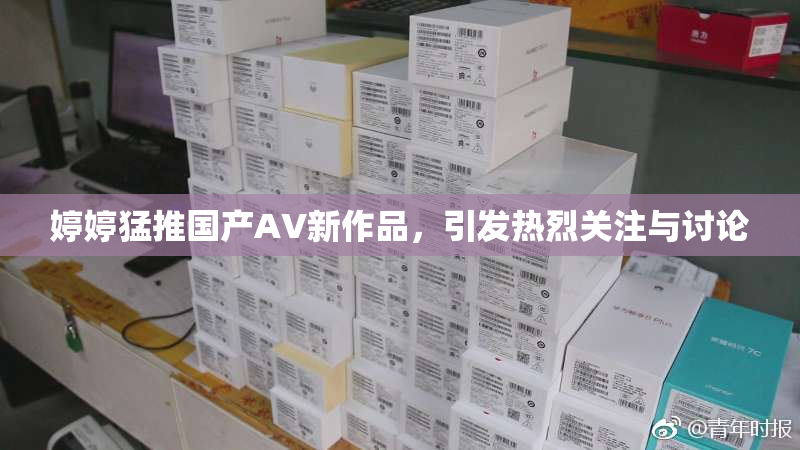婷婷猛推国产AV新作品，引发热烈关注与讨论