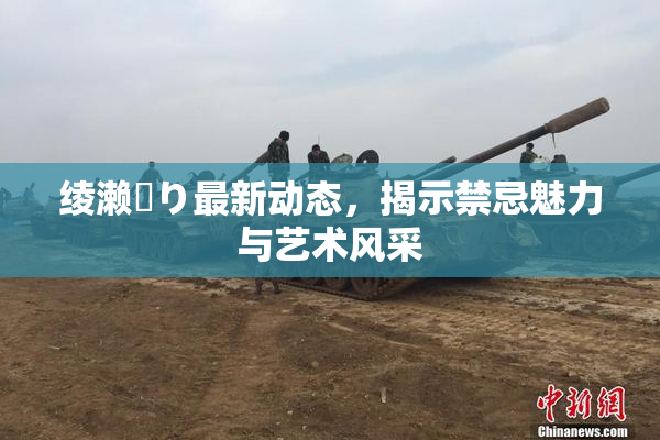 绫濑✿り最新动态，揭示禁忌魅力与艺术风采