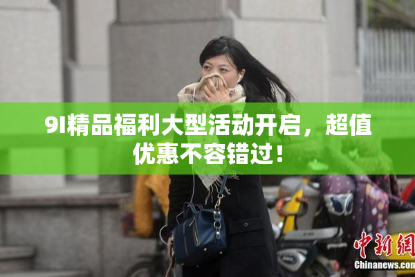 9I精品福利大型活动开启，超值优惠不容错过！