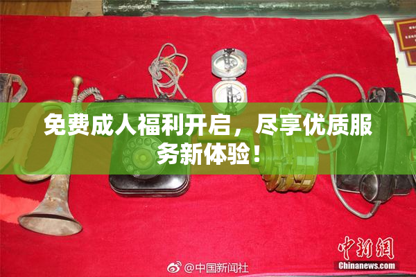 免费成人福利开启，尽享优质服务新体验！