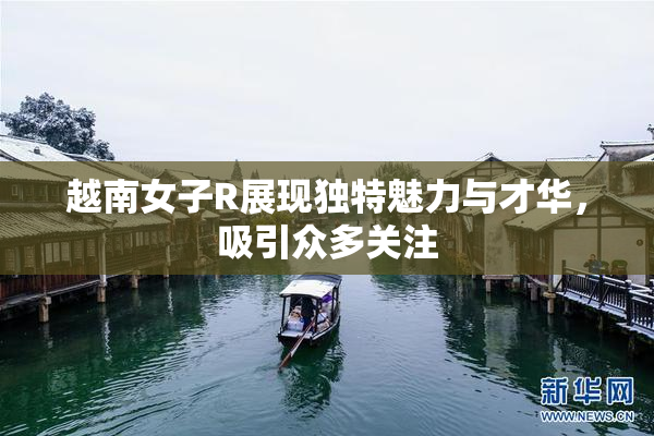 越南女子R展现独特魅力与才华，吸引众多关注