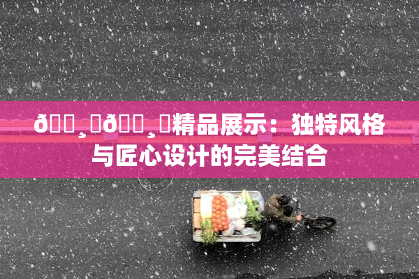 🌸‌🌸‌精品展示：独特风格与匠心设计的完美结合