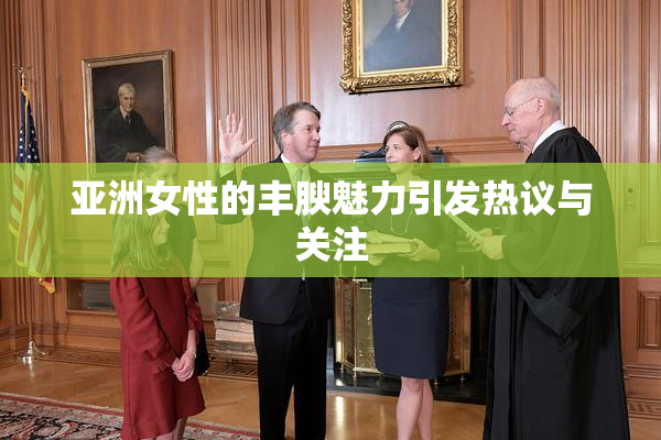亚洲女性的丰腴魅力引发热议与关注