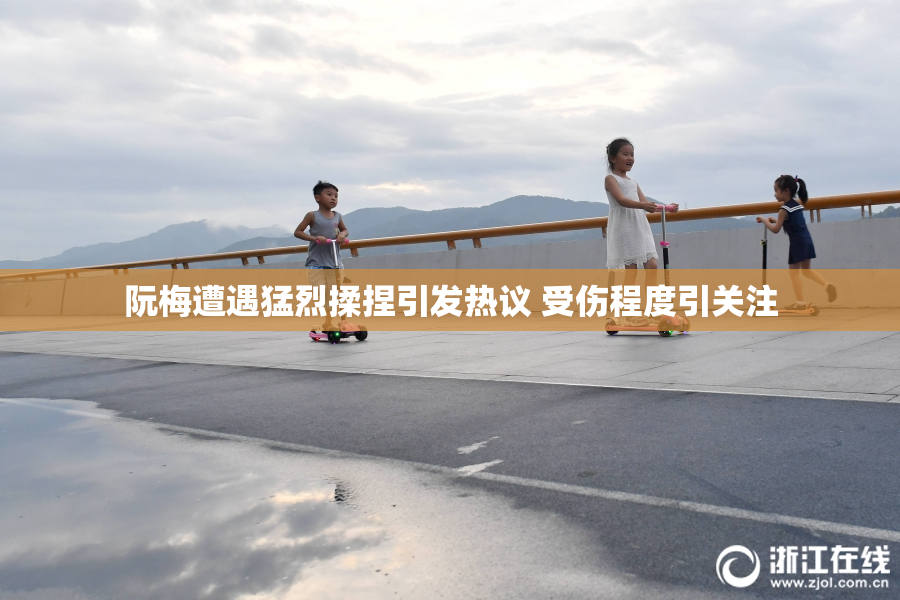 阮梅遭遇猛烈揉捏引发热议 受伤程度引关注