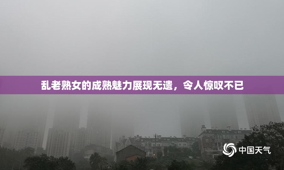 乱老熟女的成熟魅力展现无遗，令人惊叹不已