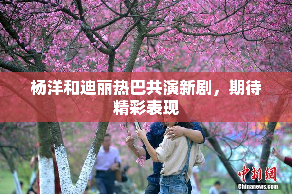 杨洋和迪丽热巴共演新剧，期待精彩表现