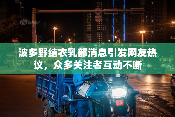 波多野结衣乳部消息引发网友热议，众多关注者互动不断