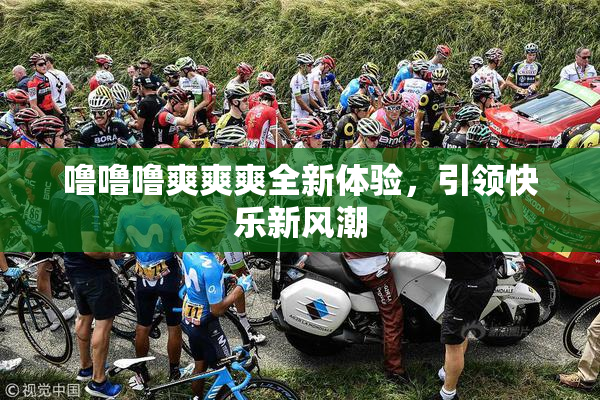 噜噜噜爽爽爽全新体验，引领快乐新风潮