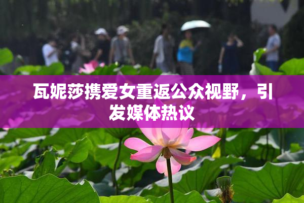 瓦妮莎携爱女重返公众视野，引发媒体热议