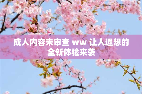 成人内容未审查 ww 让人遐想的全新体验来袭