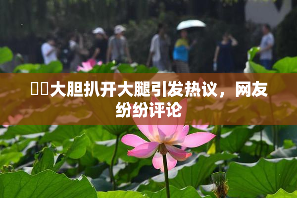 妺妺大胆扒开大腿引发热议，网友纷纷评论
