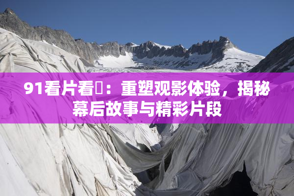 91看片看婬：重塑观影体验，揭秘幕后故事与精彩片段
