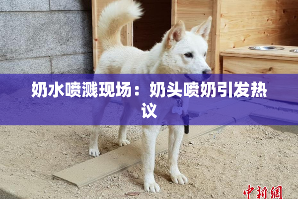 奶水喷溅现场：奶头喷奶引发热议
