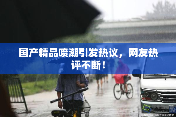 国产精品喷潮引发热议，网友热评不断！