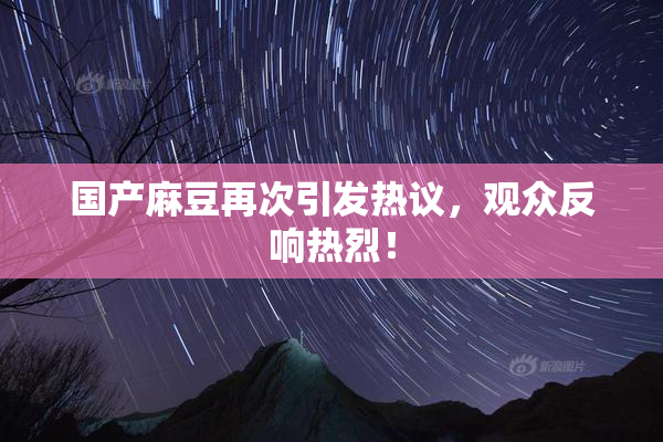 国产麻豆再次引发热议，观众反响热烈！