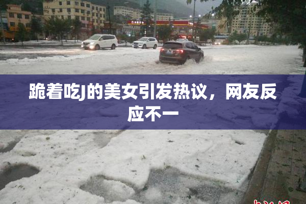 跪着吃J的美女引发热议，网友反应不一