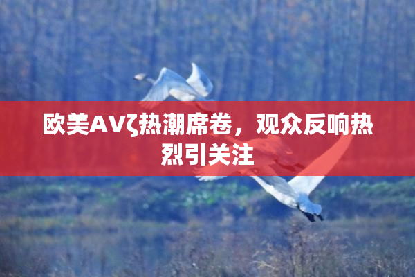 欧美AVζ热潮席卷，观众反响热烈引关注