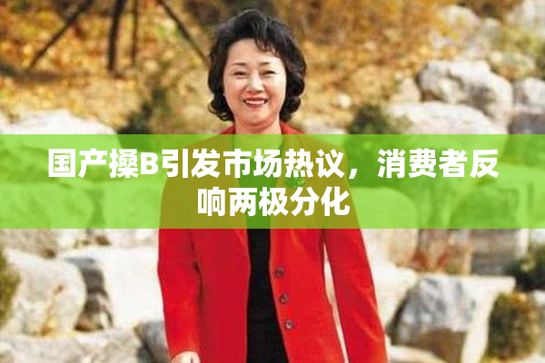 国产搡B引发市场热议，消费者反响两极分化