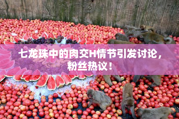 七龙珠中的肉交H情节引发讨论，粉丝热议！