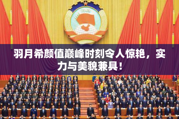 羽月希颜值巅峰时刻令人惊艳，实力与美貌兼具！