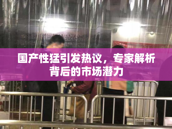 国产性猛引发热议，专家解析背后的市场潜力