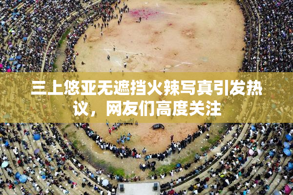 三上悠亚无遮挡火辣写真引发热议，网友们高度关注