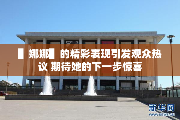 ▌娜娜▌的精彩表现引发观众热议 期待她的下一步惊喜
