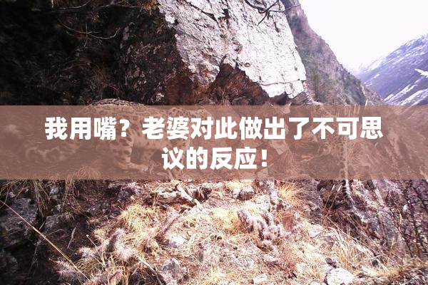 我用嘴？老婆对此做出了不可思议的反应！