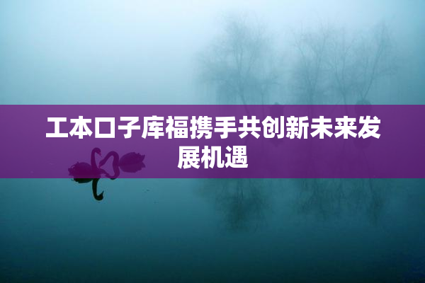 工本口子库福携手共创新未来发展机遇