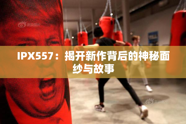 IPX557：揭开新作背后的神秘面纱与故事