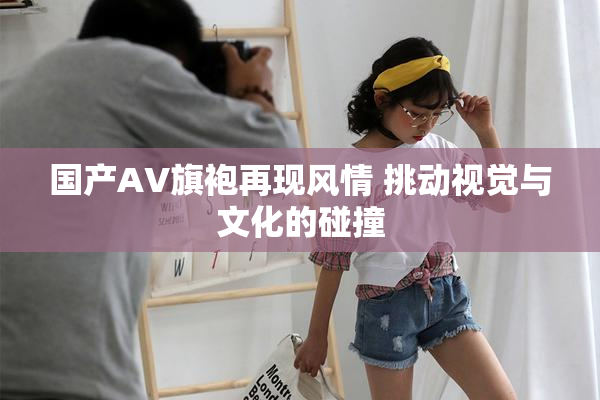 国产AV旗袍再现风情 挑动视觉与文化的碰撞