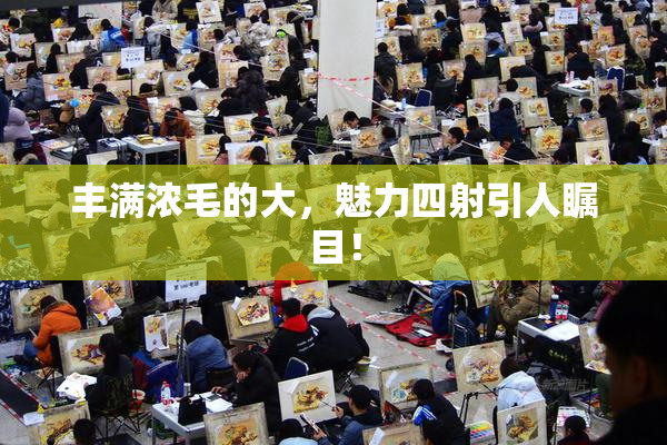丰满浓毛的大，魅力四射引人瞩目！