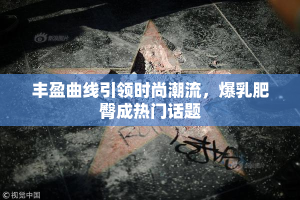 丰盈曲线引领时尚潮流，爆乳肥臀成热门话题