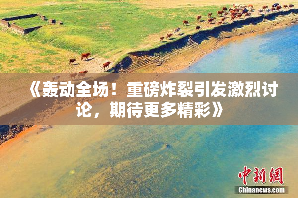 《轰动全场！重磅炸裂引发激烈讨论，期待更多精彩》