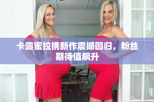 卡露蜜拉携新作震撼回归，粉丝期待值飙升