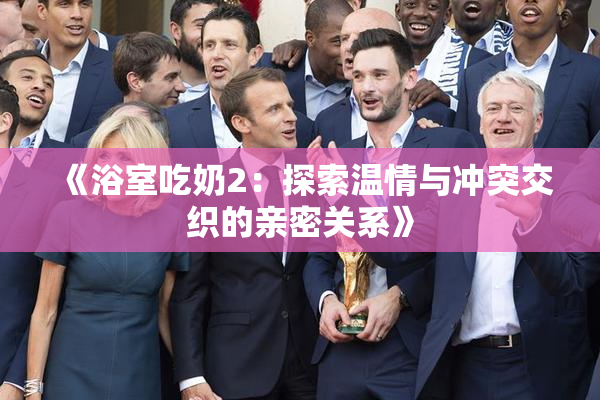 《浴室吃奶2：探索温情与冲突交织的亲密关系》