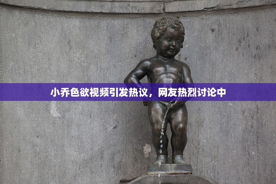 小乔色欲视频引发热议，网友热烈讨论中