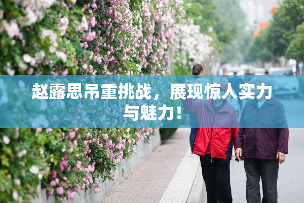 赵露思吊重挑战，展现惊人实力与魅力！