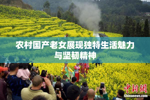农村国产老女展现独特生活魅力与坚韧精神