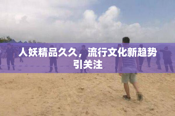 人妖精品久久，流行文化新趋势引关注