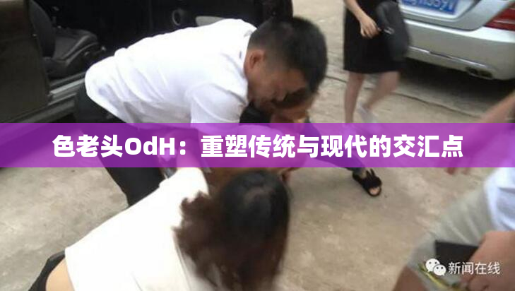 色老头OdH：重塑传统与现代的交汇点